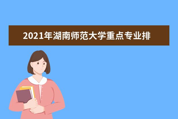 2021年湖南师范大学重点专业排名有哪些,招生优势专业排行榜
