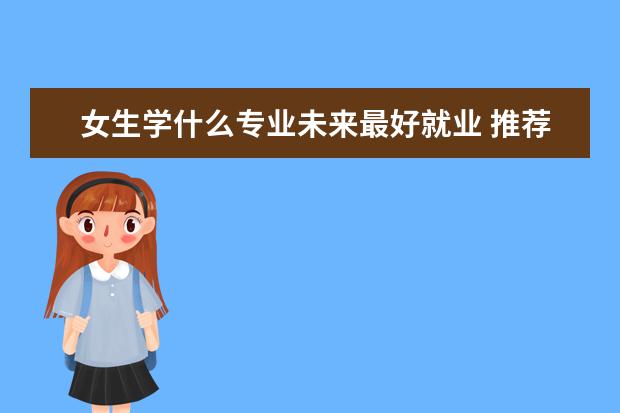 女生学什么专业未来最好就业 推荐女生报考专业