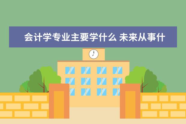 会计学专业主要学什么 未来从事什么工作