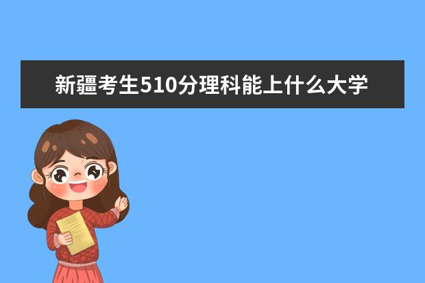 新疆考生510分理科能上什么大学2021,新疆510分左右的理科大学