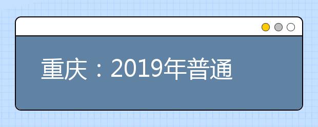 重庆：2019年普通高校招生志愿填报计划增补与更正信息