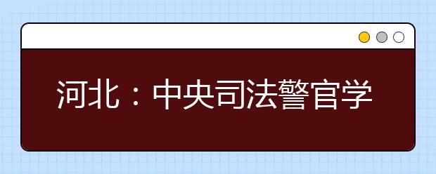 河北：中央司法警官学院2019年招生面试等有关事项公告