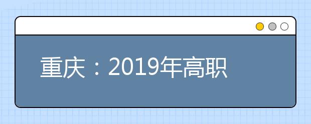 重庆：2019年高职院校单独招生工作启动！9日开始报名