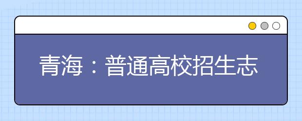 青海:普通高校招生志愿填报系统操作流程