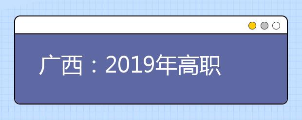 广西:2019年高职单招、高职对口中职自主招生志愿填报及录取时间有变