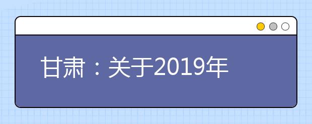 甘肃:关于2019年夏季普通高中学业水平考试报名工作的通知