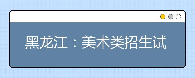 黑龙江:美术类招生试行平行志愿问答(一)