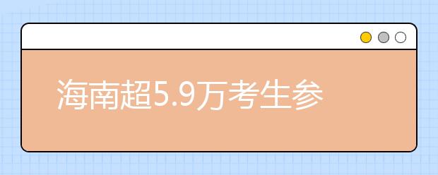 海南超5.9万考生参加2019年高考 比去年增加1301人