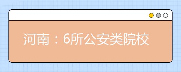 河南：6所公安类院校招生1709人 报考需满足体检与体能测评条件