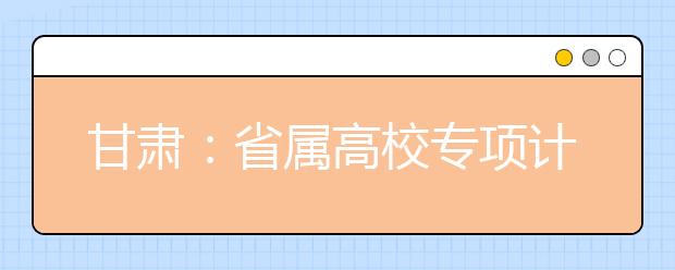 甘肃：省属高校专项计划招收5400名贫困地区学生