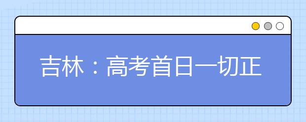 吉林：高考首日一切正常6月23日左右公布成绩