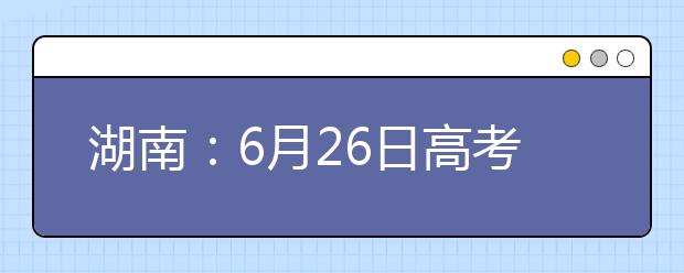 湖南：6月26日高考揭榜 录取工作将于7月8日开始