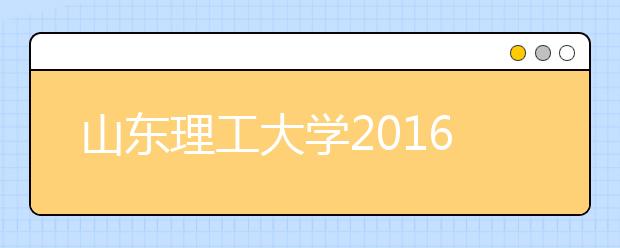 山东理工大学2016年招生录取结束 生源数量质量双提升