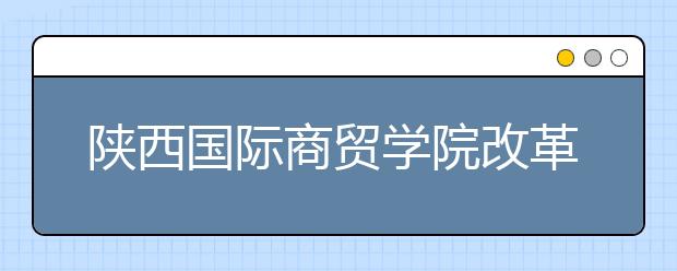 陕西国际商贸学院改革创新发展纪实