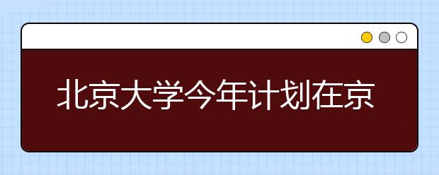 北京大学今年计划在京招生183人 清华170人