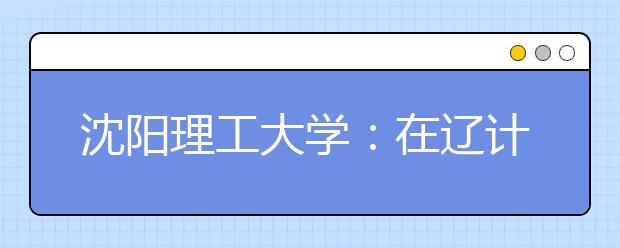 沈阳理工大学：在辽计划比去年增125个