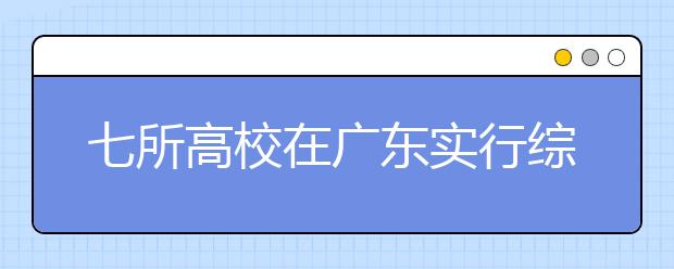 七所高校在广东实行综合评价招生录取模式改革试点