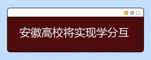 安徽高校将实现学分互认、课程互选建立教学资源开放共享机制