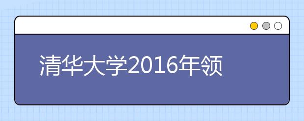 清华大学2016年领军人才选拔招生简章