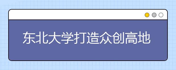 东北大学打造众创高地 培育创新创业生力军