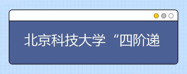 北京科技大学“四阶递进” 培养材料学科创新型本科人才