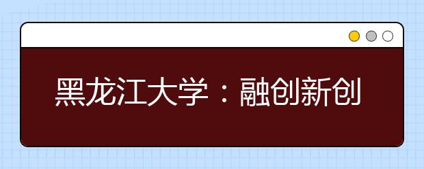 黑龙江大学：融创新创业教育于专业教学