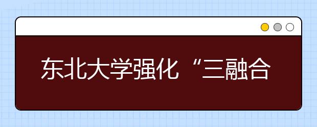 东北大学强化“三融合”做好创新创业人才培养