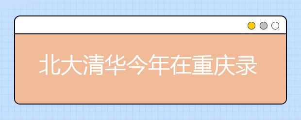 北大清华今年在重庆录走208人 两校仍是超高分考生首选