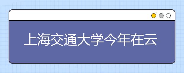 上海交通大学今年在云南招50余人