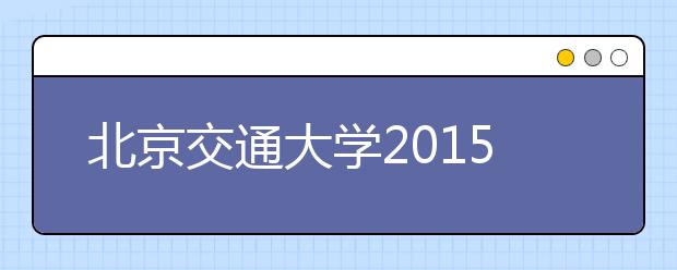 北京交通大学2015年招生政策及特点