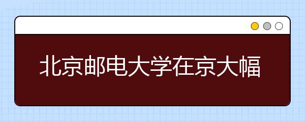 北京邮电大学在京大幅增加热门专业招生计划