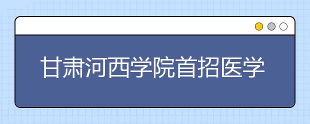 甘肃河西学院首招医学本科生