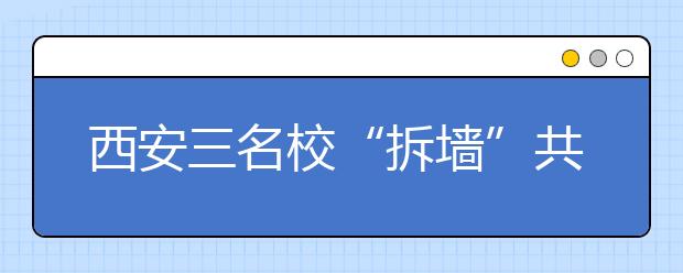 西安三名校“拆墙”共育本科生