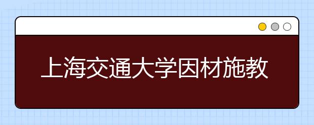 上海交通大学因材施教促进少数民族学生全面成才