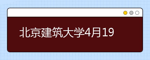 北京建筑大学4月19日将举办校园开放日暨全国高招联合咨询会