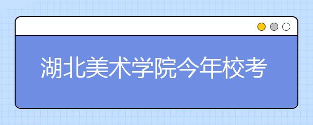 湖北美术学院今年校考锐减2万人次