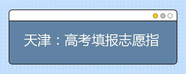 天津:高考填报志愿指南系列(七)