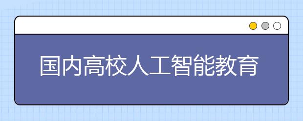 国内高校人工智能教育现状：亟须建立一级学科，加强产教融合