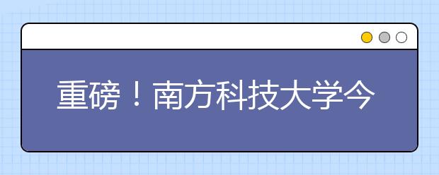 重磅！南方科技大学今年在广东省增加提前批次招生