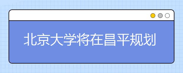 北京大学将在昌平规划新校区 将以人工智能为特色