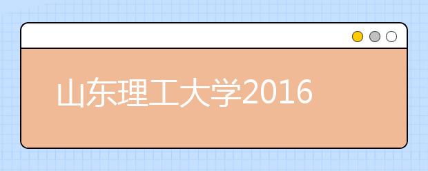 山东理工大学2016年招生录取结束 生源数量质量双提升