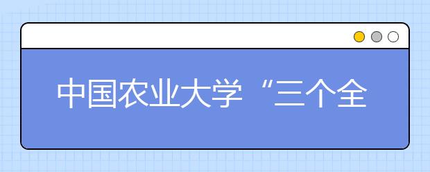 中国农业大学“三个全覆盖”助力学生成长成才