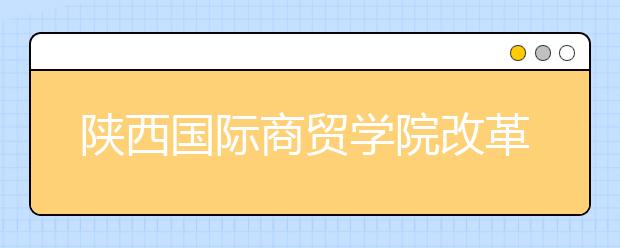 陕西国际商贸学院改革创新发展纪实