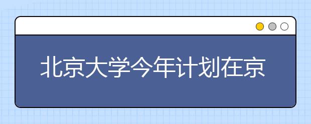 北京大学今年计划在京招生183人 清华170人