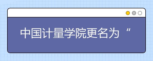 中国计量学院更名为“中国计量大学”