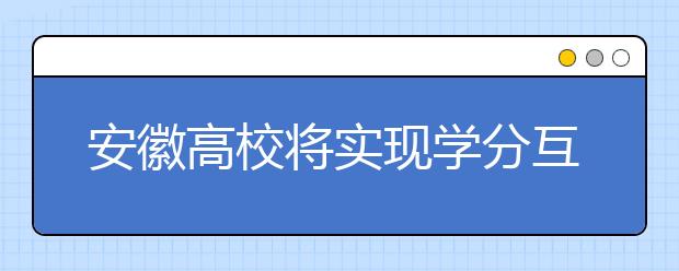 安徽高校将实现学分互认、课程互选建立教学资源开放共享机制