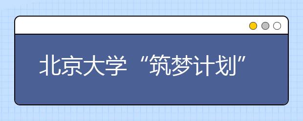 北京大学“筑梦计划”开始报名 主要招收农村学生