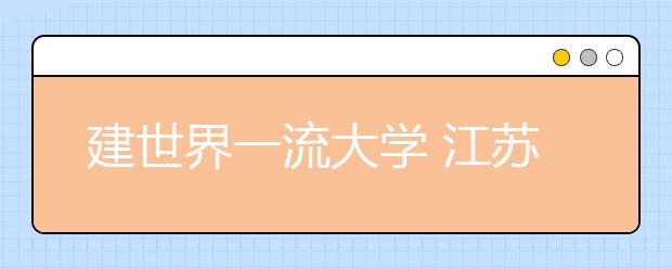 建世界一流大学 江苏多所高校推进4+1助力"双一流"建设