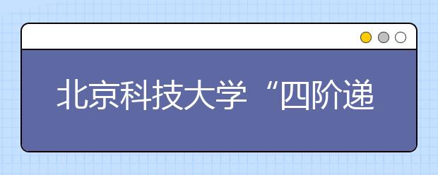 北京科技大学“四阶递进” 培养材料学科创新型本科人才