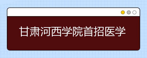 甘肃河西学院首招医学本科生